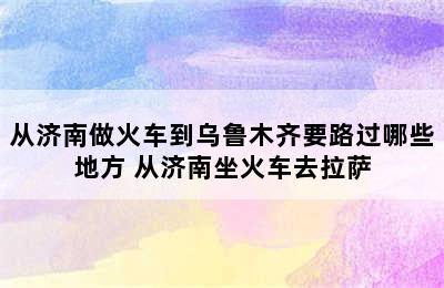 从济南做火车到乌鲁木齐要路过哪些地方 从济南坐火车去拉萨